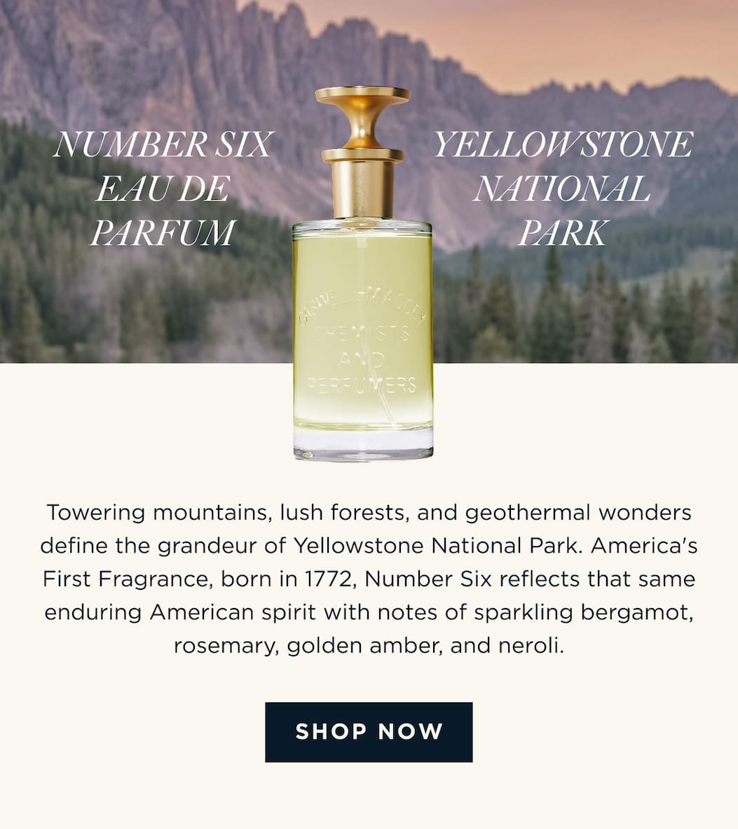 NUMBER SIX EAU DE PARFUM x YELLOWSTONE NATIONAL PARK Towering mountains, lush forests, and geothermal wonders define the grandeur of Yellowstone National Park. America's First Fragrance, born in 1772, Number Six reflects that same enduring American spirit with notes of sparkling bergamot, rosemary, golden amber, and neroli. [ SHOP NOW ]