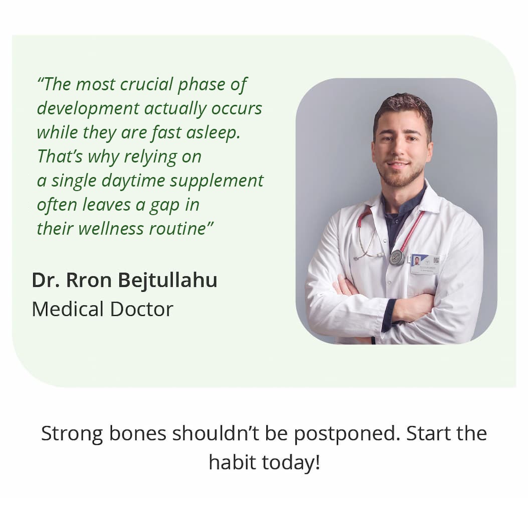 "The most crucial phase of development actually occurs while they are fast asleep. That's why relying on a single daytime supplement often leaves a gap in their wellness routine." — Dr. Rron Bejtullahu, Medical Doctor.  Strong bones shouldn't be postponed. Start the habit today!