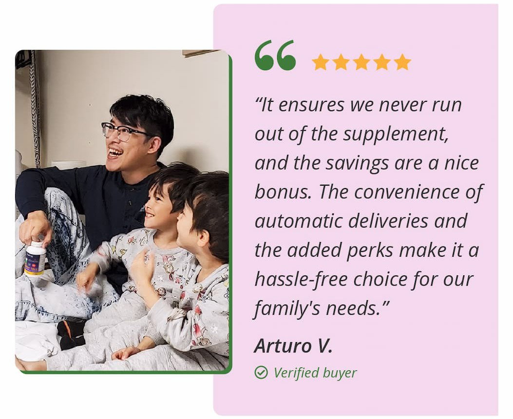 ★★★★★ "It ensures we never run out of the supplement, and the savings are a nice bonus. The convenience of automatic deliveries and the added perks make it a hassle-free choice for our family's needs." — Arturo V., Verified Buyer.