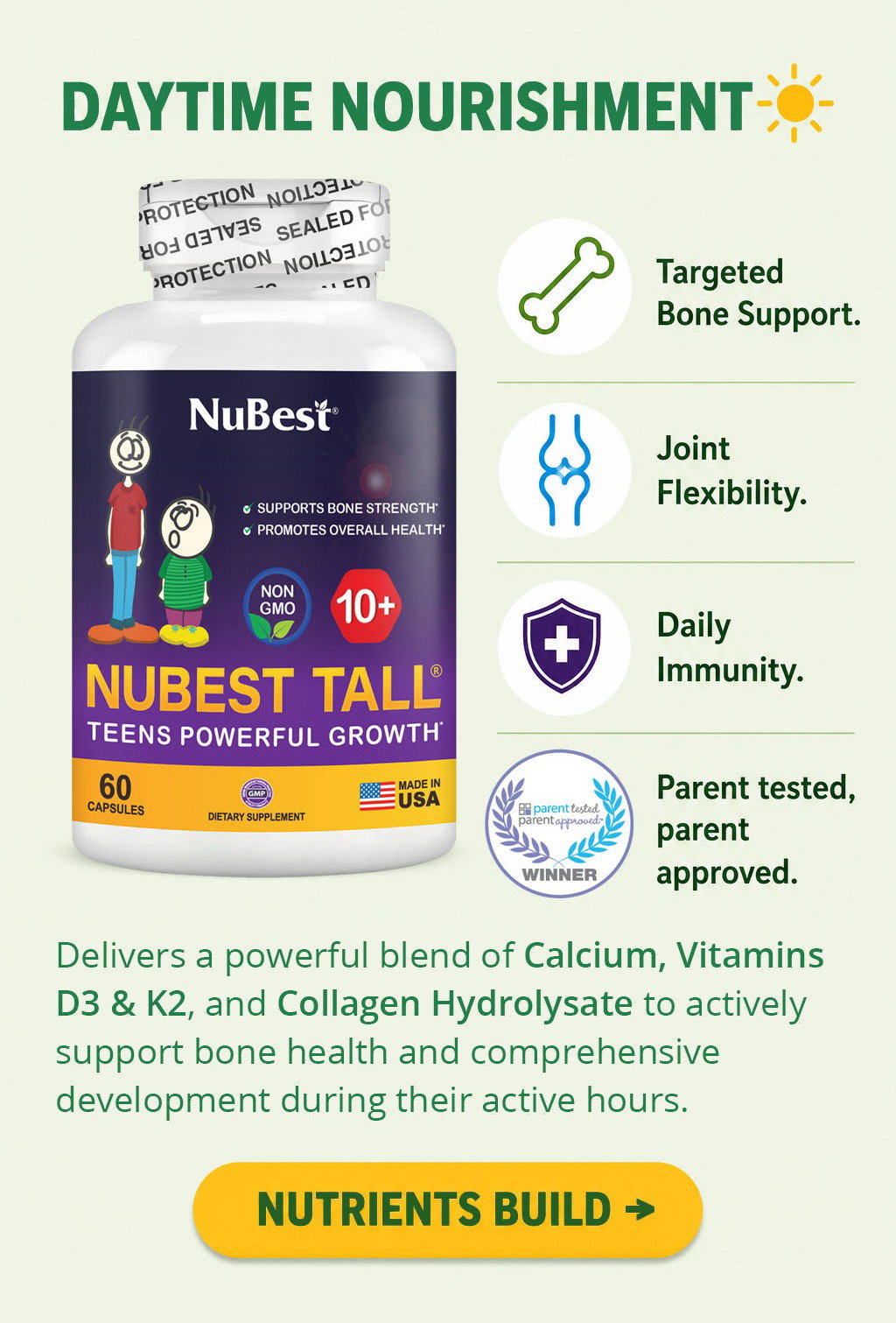 Daytime Nourishment. NuBest Tall 10+ delivers a powerful blend of Calcium, Vitamins D3 & K2, and Collagen Hydrolysate to actively support bone health and comprehensive development during your teen's active hours. It provides targeted bone support, promotes joint flexibility, helps maintain daily immunity, and is parent tested, parent approved. Nutrients Build.