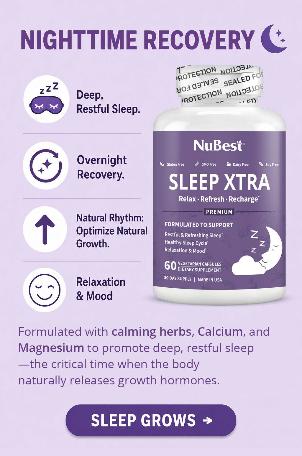 Nighttime Recovery. Sleep Xtra is formulated to support deep, restful sleep, overnight recovery, a healthy natural rhythm that optimizes natural growth, and relaxation and mood. Made with calming herbs, Calcium, and Magnesium, it promotes quality sleep—the critical time when the body naturally releases growth hormones. Sleep Grows.