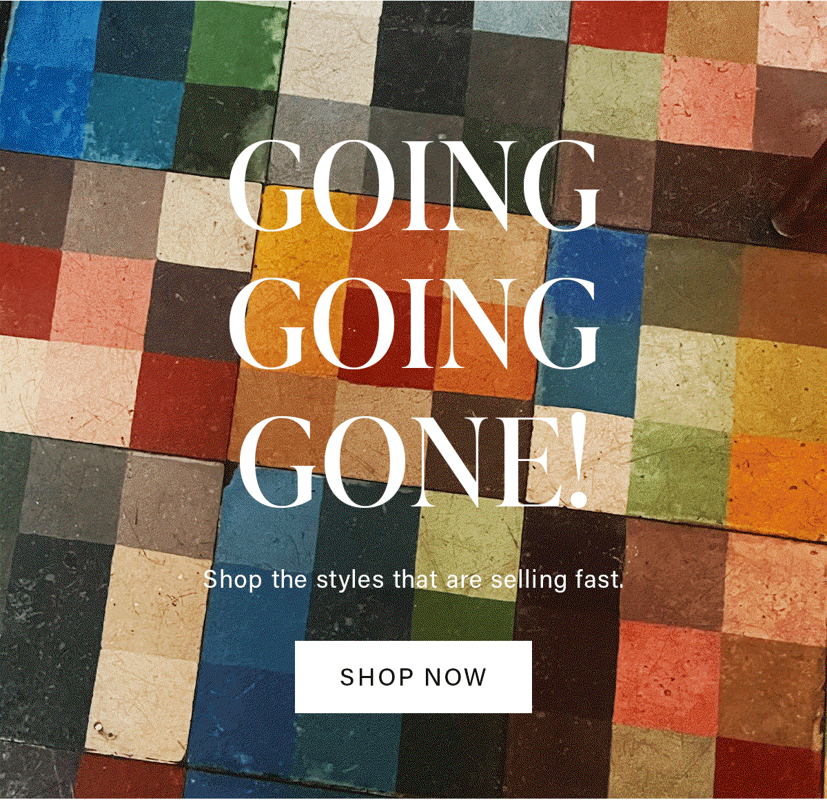 GOING GOING GONE! Shop the styles that are selling fast. SHOP NOW