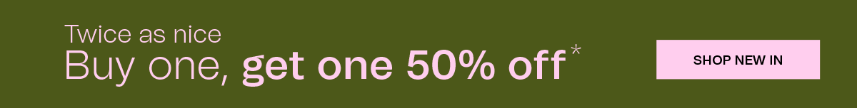 Twice as nice | Buy one, get one 50% off* | SHOP NEW IN