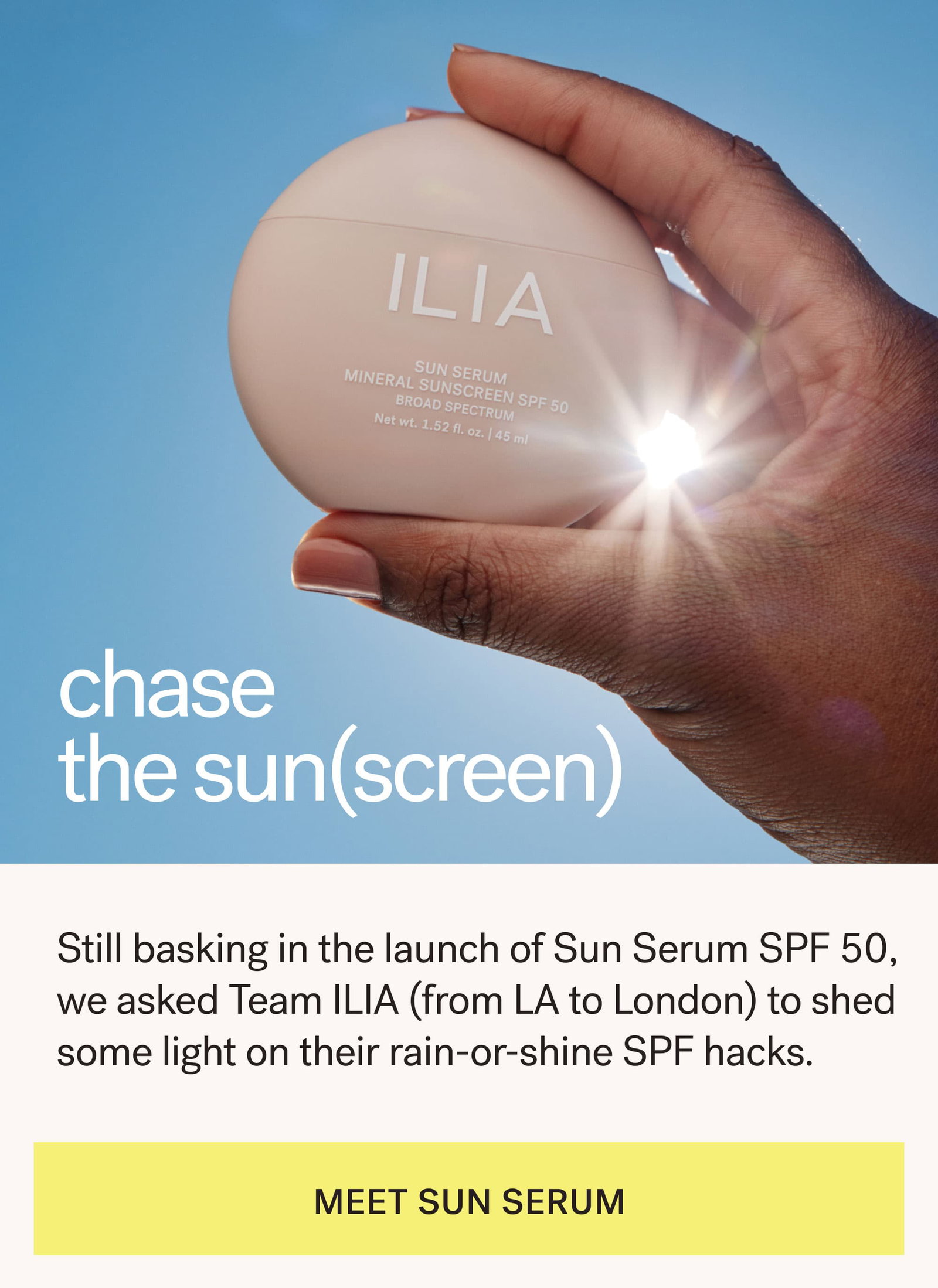 chase the sun (screen)   Still basking in the launch of Sun Serum SPF 50, we asked Team ILIA (from LA to London) to shed some light on their rain-or-shine SPF hacks. [ MEET SUN SERUM ]