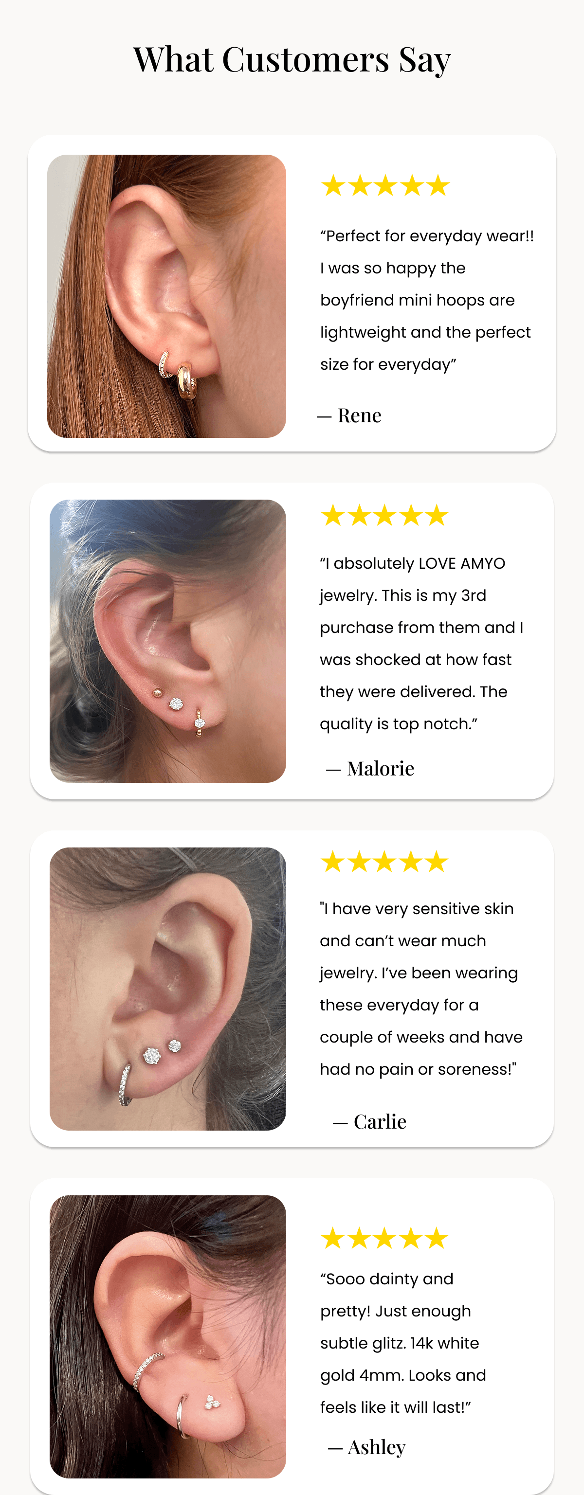 What Customers Say “Perfect for everyday wear!! I was so happy the boyfriend mini hoops are lightweight and the perfect size for everyday”  — Rene “I absolutely LOVE AMYO jewelry. This is my 3rd purchase from them and I was shocked at how fast they were delivered. The quality is top notch.”  — Malorie "I have very sensitive skin and can’t wear much jewelry. I’ve been wearing these everyday for a couple of weeks and have had no pain or soreness!"  — Carlie “Sooo dainty and pretty! Just enough subtle glitz. 14k white gold 4mm. Looks and feels like it will last!”  — Ashley