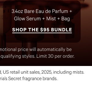 3.4oz Bare Eau de Parfum + Glow Serum + Mist + Bag
Shop the $95 Bundle> Excludes PINK and clearance. Promotional price will automatically be adjusted in cart with the addition of qualifying styles. Limit 30 per order.
*Source: Euromonitor International Limited, US retail unit sales, 2025, including mists. Aggregated sales of all Victoria’s Secret fragrance brands.