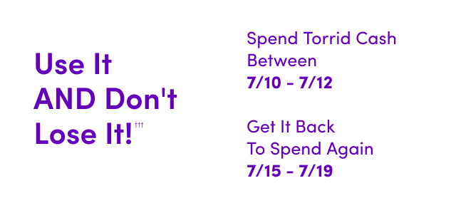 Use It AND Don't Lose It!††† | Starts Now! | Spend Torrid Cash Between 7/10 - 7/12 | Get It Back To Spend Again 7/15 - 7/19