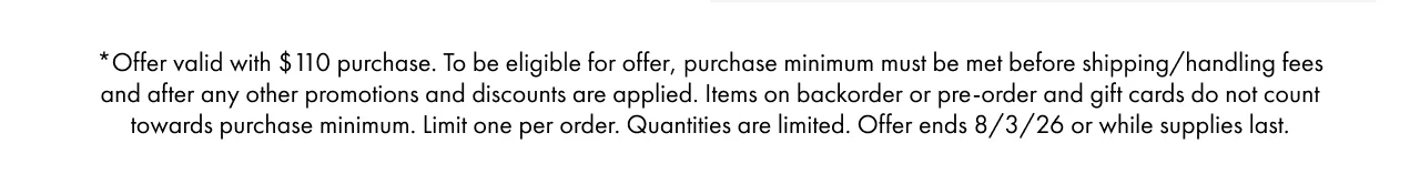 *Offer valid with $110 purchase. To be eligible for offer, purchase minimum must be met before shipping/handling fees and after any other promotions and discounts are applied. Items on backorder or pre-order and gift cards do not count towards purchase minimum. Limit one per order. Quantities are limited. Offer ends 8/3/26 or while supplies last.