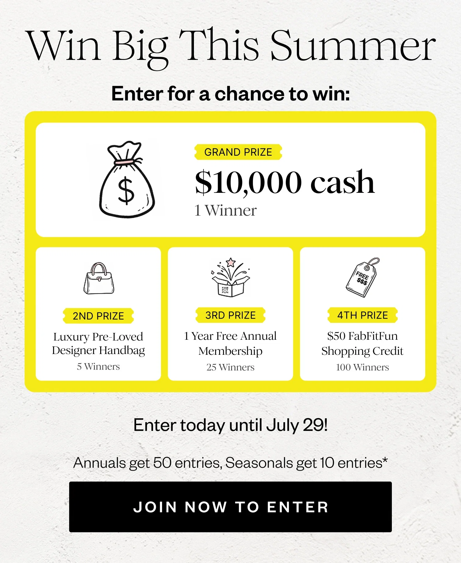 Win Big This Summer | Enter for a chance to win: | GRAND PRIZE $10,000 cash 1 Winner | 2ND PRIZE Luxury Pre-Loved Designer Handbag 5 Winners | 3RD PRIZE 1 Year Free Annual Membership 25 Winners | 4TH PRIZE $50 FabFitFun Shopping Credit 100 Winners | Enter today until July 29! | Annuals get 50 entries, Seasonals get 10 entries* | JOIN NOW TO ENTER