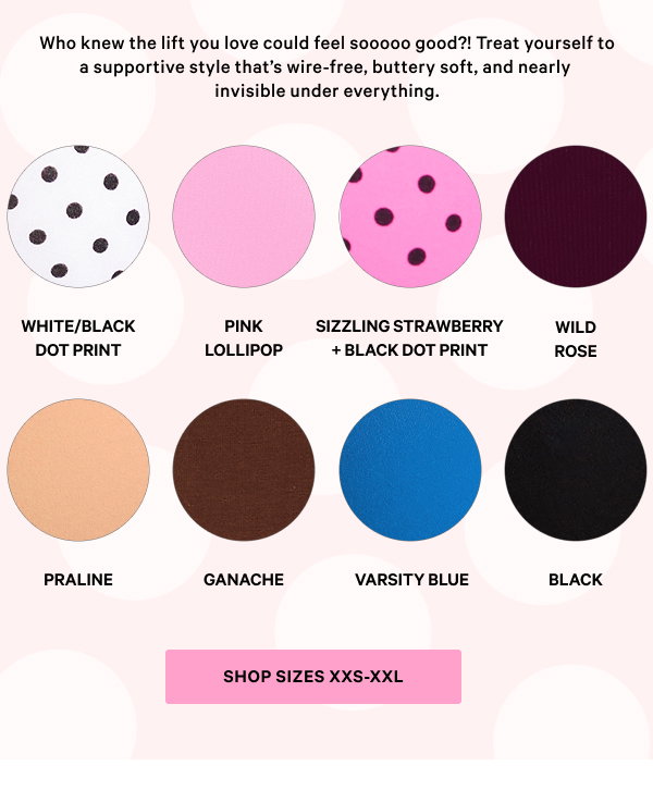 Who knew the lift you love could feel sooooo good?! Treat yourself to a supportive style that’s wire-free, buttery soft, and nearly invisible under everything. 
Shop sizes XXS-XXL 
White/Black Dot Print 
Pink Lollipop 
Sizzling Strawberry 
Black Dot Print 
Wild Rose 
Praline 
Ganache 
Varsity Blue 
Black