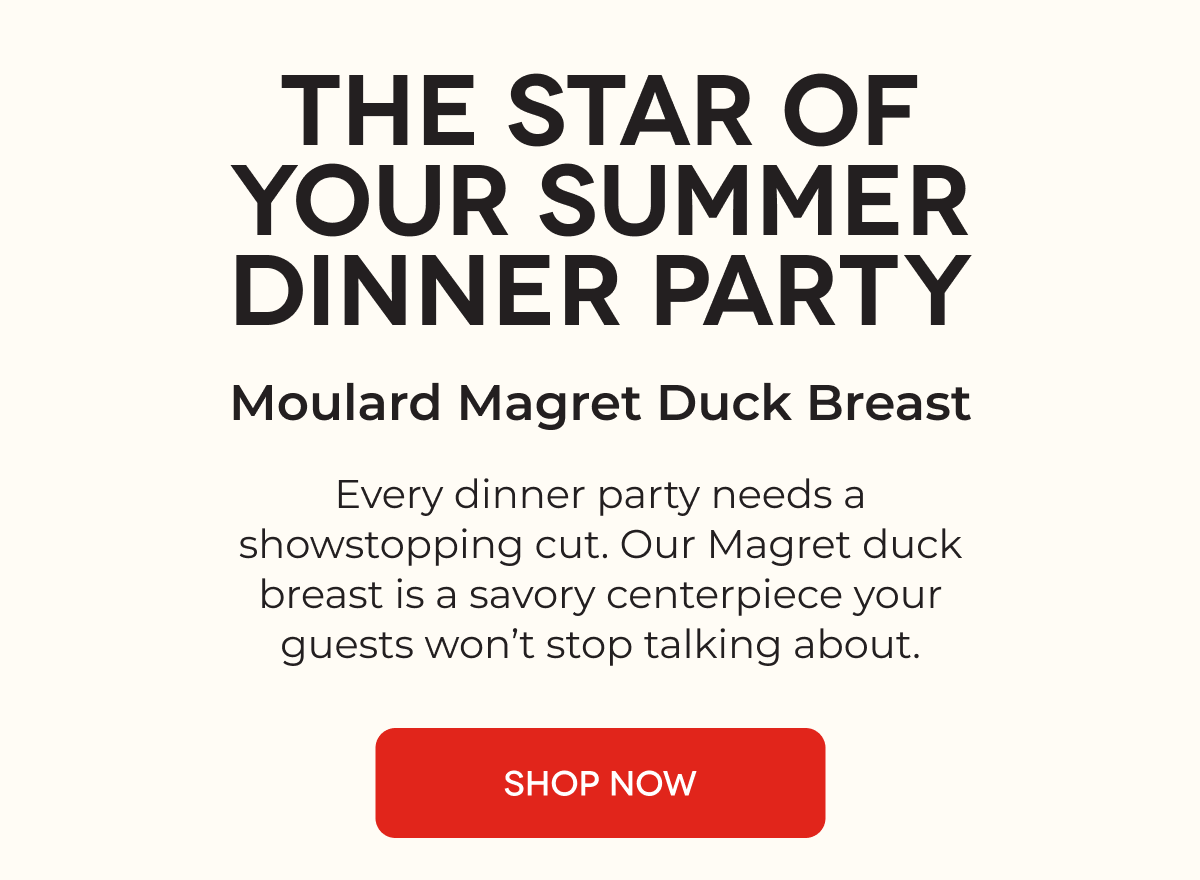 THE STAR OF YOUR SUMMER DINNER PARTY Moulard Magret Duck Breast Every dinner party needs a showstopping cut. Our Magret duck breast is a savory centerpiece your guests won’t stop talking about. SHOP NOW
