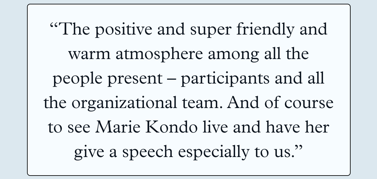 “The positive and super friendly and warm atmosphere among all the people present - participants and all the organizational team. And of course to see Marie Kondo live and have her give a speech especially to us.”