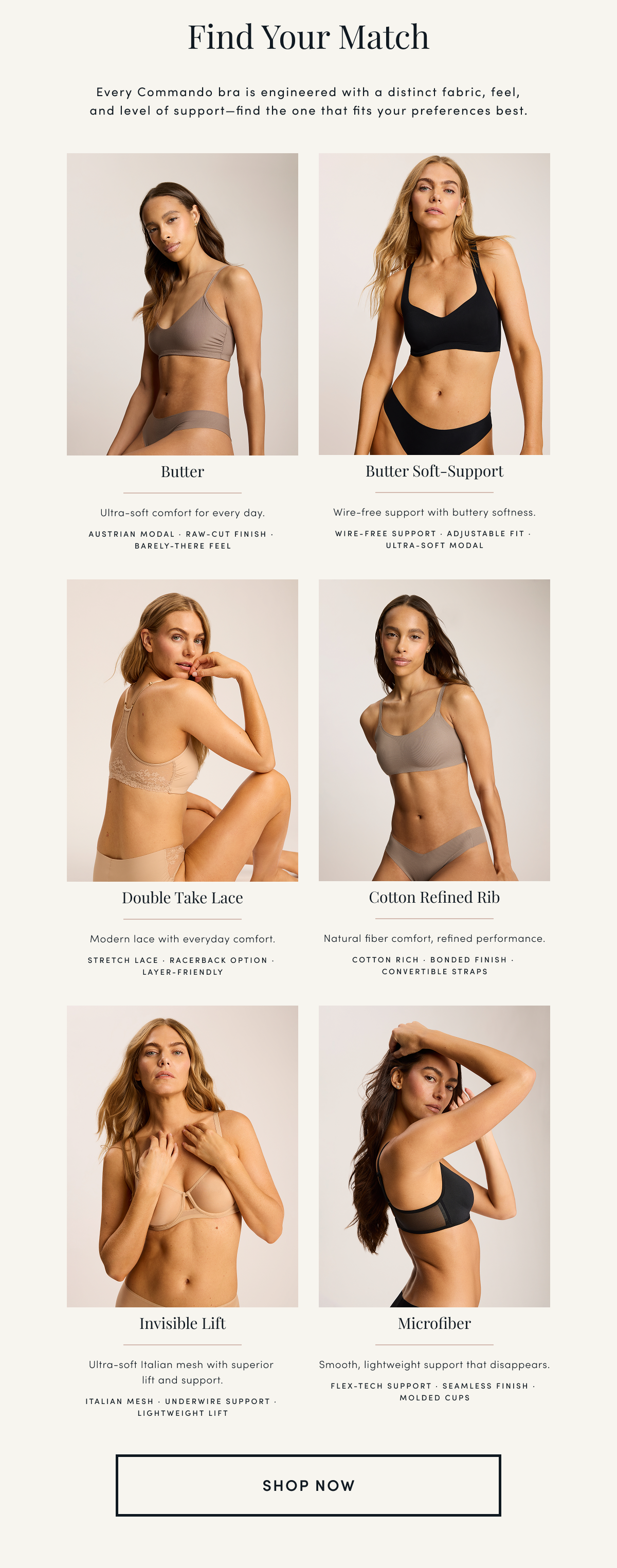 Find Your Match | Every Commando bra is engineered with a distinct fabric, feel, and level of support—find the one that fits your preferences best. | Butter Ultra-soft comfort for every day. AUSTRIAN MODAL · RAW-CUT FINISH · BARELY-THERE FEEL Butter Soft-Support Wire-free support with buttery softness. WIRE-FREE SUPPORT · ADJUSTABLE FIT · ULTRA-SOFT MODAL Double Take Lace Modern lace with everyday comfort. STRETCH LACE · RACERBACK OPTION · LAYER-FRIENDLY Cotton Refined Rib Natural fiber comfort, refined performance. COTTON RICH · BONDED FINISH · CONVERTIBLE STRAPS Invisible Lift Ultra-soft Italian mesh with superior lift and support. ITALIAN MESH · UNDERWIRE SUPPORT · LIGHTWEIGHT LIFT Microfiber Smooth, lightweight support that disappears. FLEX-TECH SUPPORT · SEAMLESS FINISH · MOLDED CUPS | SHOP NOW