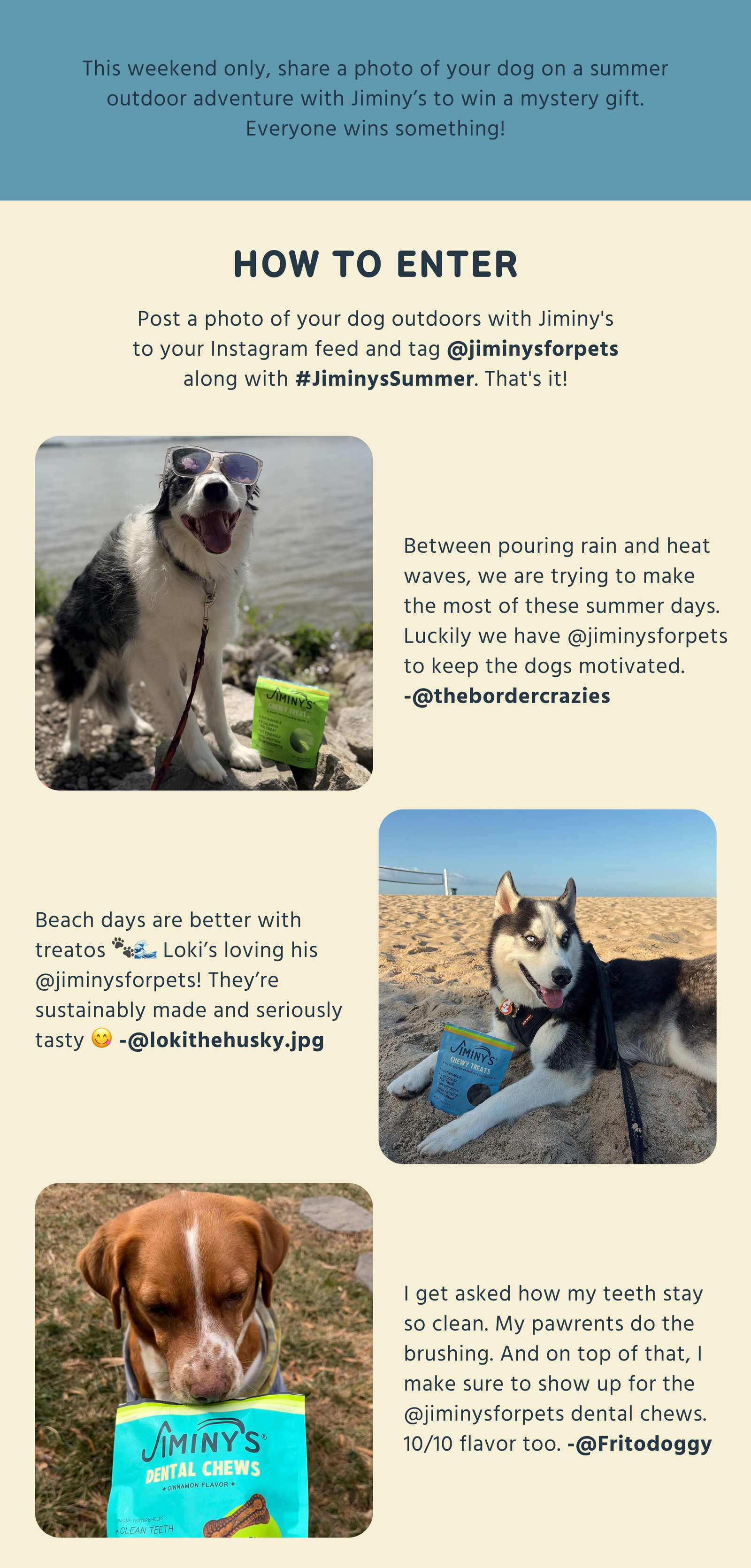 How to enter Post a photo of your dog outdoors with Jiminy's to your Instagram feed and tag @jiminysforpets along with #JiminysSummer. That's it!