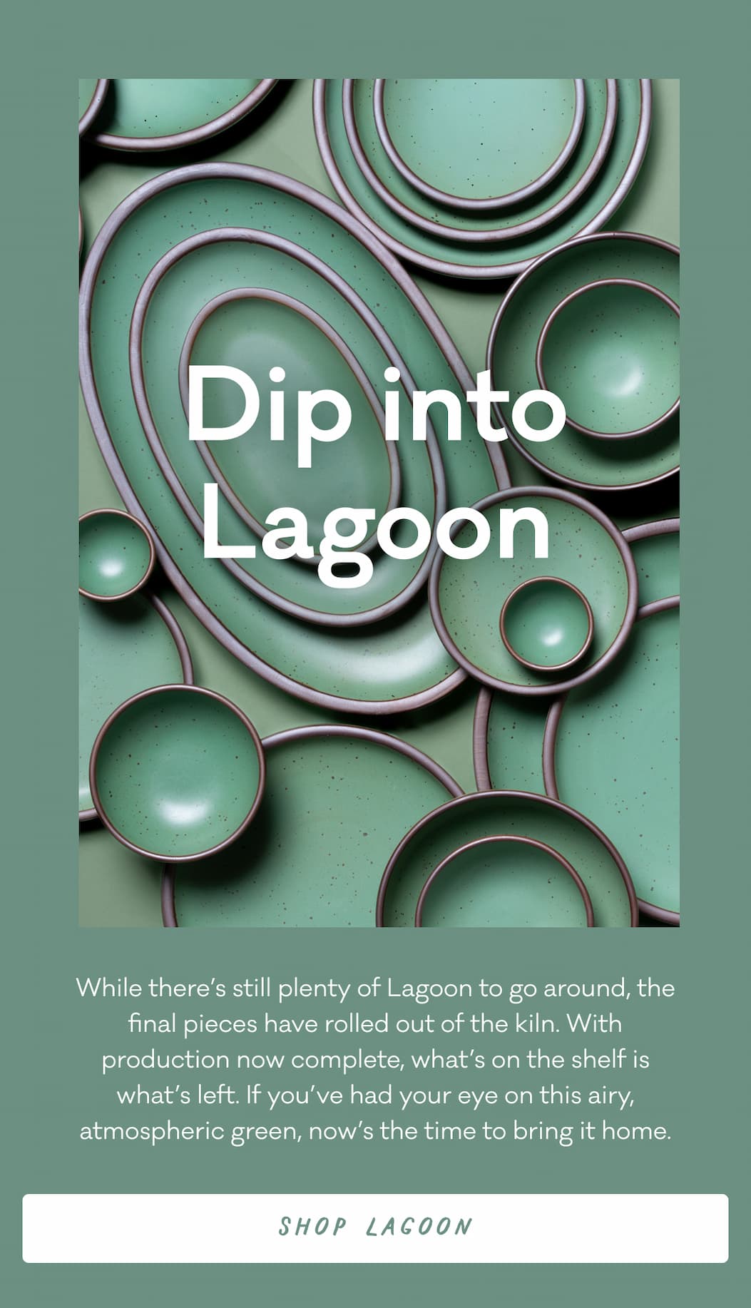 While there’s still plenty of Lagoon to go around, the final pieces have rolled out of the kiln. With production now complete, what’s on the shelf is what’s left. If you’ve had your eye on this airy, atmospheric green, now’s the time to bring it home.