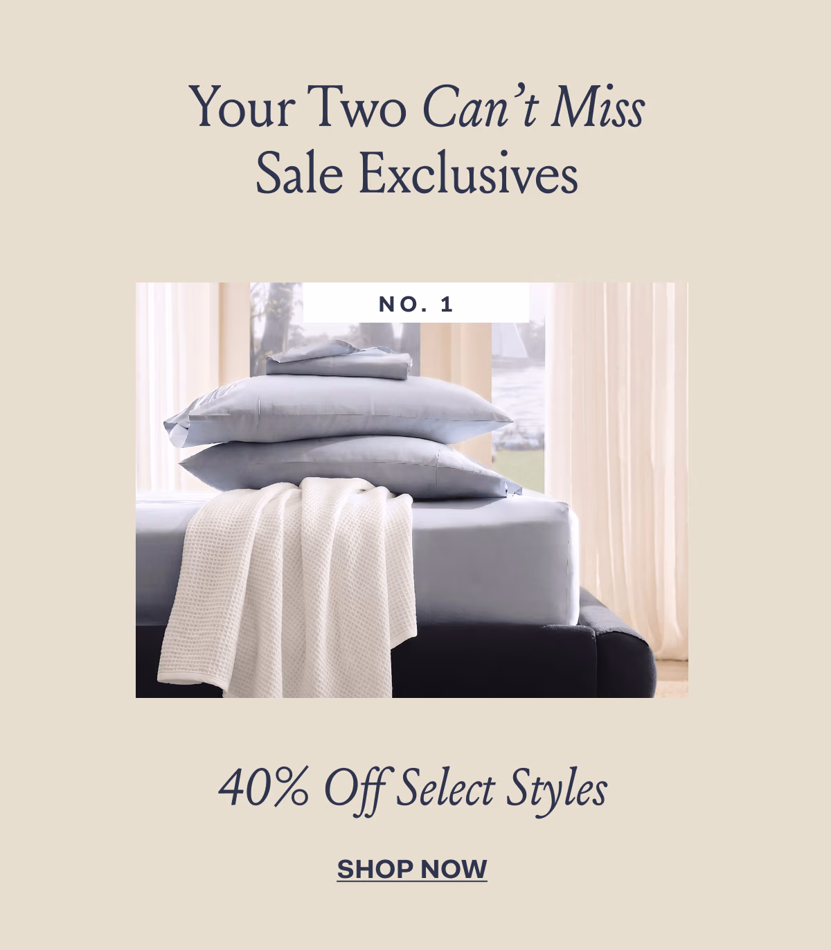 Your two can't miss sale exclusives No. 1 40% Off Select Styles SHOP NOW