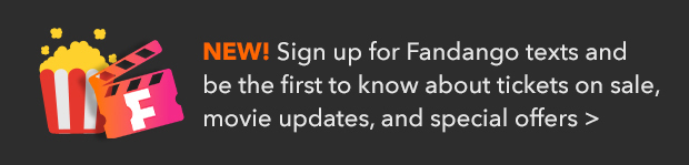 SIGN UP FOR FANDANGO TEXTS AND BE THE FIRST TO KNOW ABOUT TICKETS ON SALE, MOVIE UPDATES, AND SPECIAL OFFERS