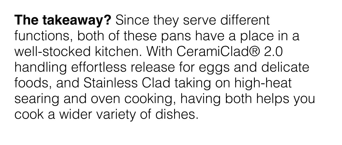 The takeaway? Since they serve different functions, both of these pans have a place in a well-stocked kitchen. With CeramiClad® 2.0 handling effortless release for eggs and delicate foods, and Stainless Clad taking on high-heat searing and oven cooking, having both helps you cook a wider variety of dishes.