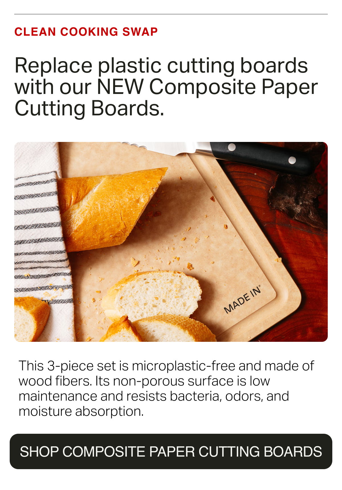 CLEAN COOKING SWAP. Replace plastic cutting boards with our NEW Composite Paper Cutting Boards.  This 3-piece set is microplastic-free and made of wood fibers. Its non-porous surface is low maintenance and resists bacteria, odors, and moisture absorption. SHOP COMPOSITE PAPER CUTTING BOARDS