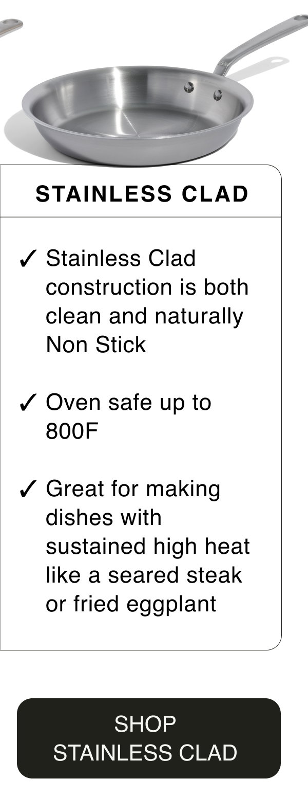 Stainless Clad. Stainless Clad construction is both clean and naturally Non Stick. Oven safe up to 800F. Great for making dishes with sustained high heat like seared steak or fried eggplant. SHOP STAINLESS CLAD
