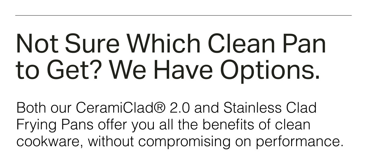 Not Sure Which Clean Pan to Get? We Have Options. Both our CeramiClad® 2.0 and Stainless Clad Frying Pans offer you all the benefits of clean cookware, without compromising on performance.