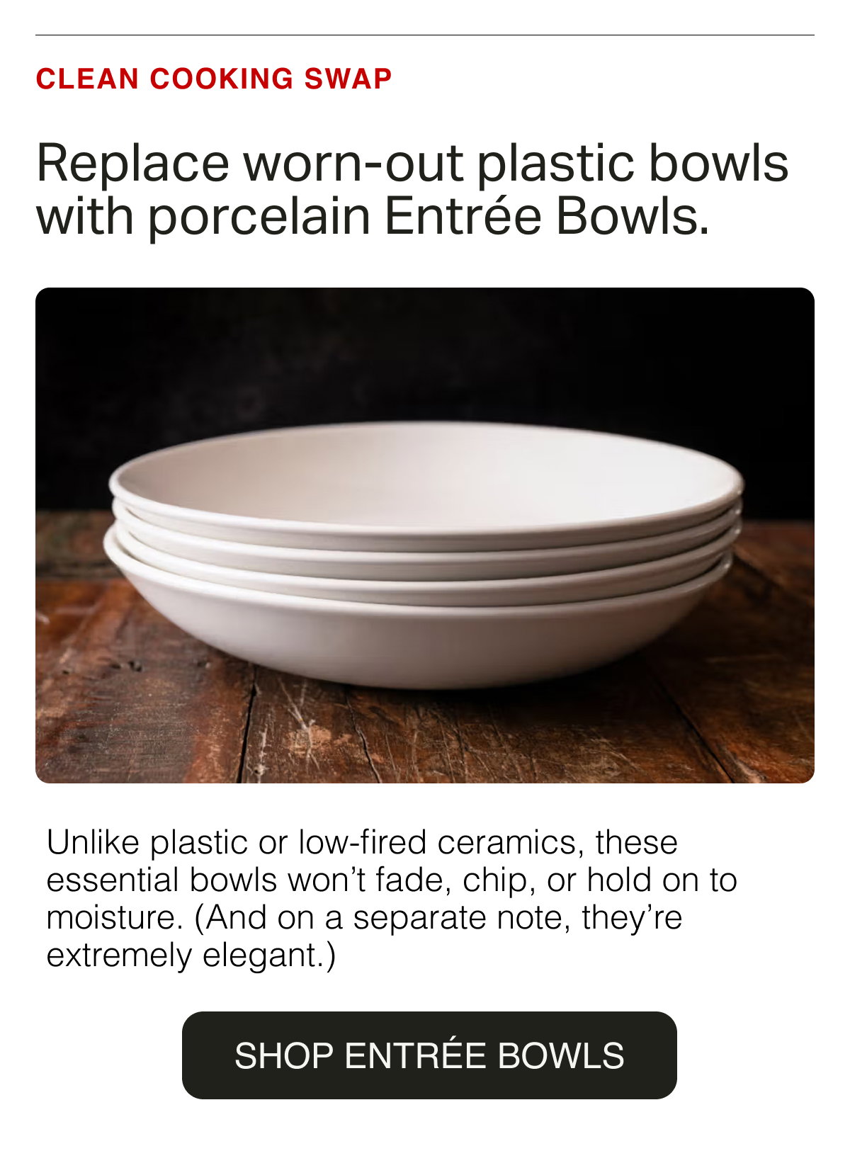 CLEAN COOKING SWAP. Replace worn-out plastic bowls with porcelain Entrée Bowls. Unlike plastic or low-fired ceramics, these essential bowls won’t fade, chip, or hold on to moisture. (And on a separate note, they’re extremely elegant.) SHOP ENTRÉE BOWLS
