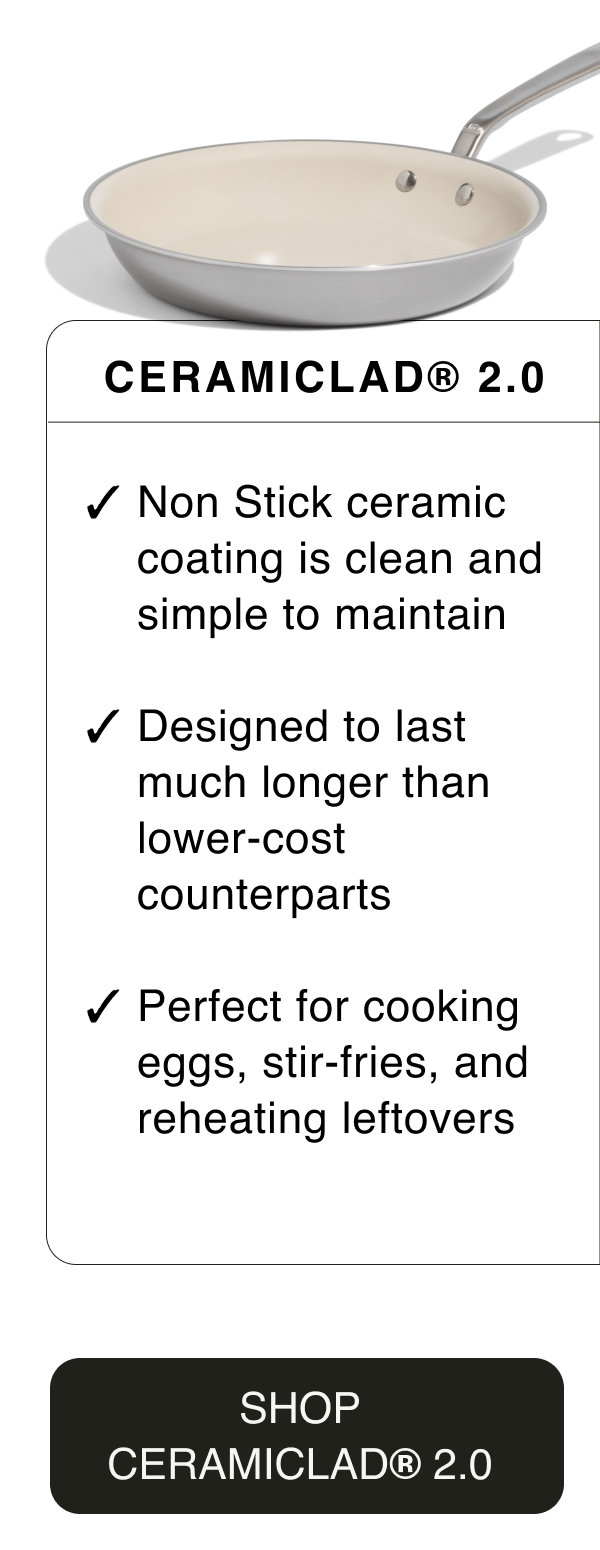 CeramiClad® 2.0. Non Stick ceramic coating is clean and simple to maintain. Designed to last much longer than lower-cost counterparts. Perfect for cooking eggs, stir-fries, and reheating leftovers. SHOP CERAMICLAD® 2.0