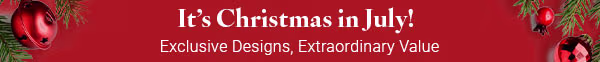It's Christmas in July! Exclusive Designs, Extraordinary Value