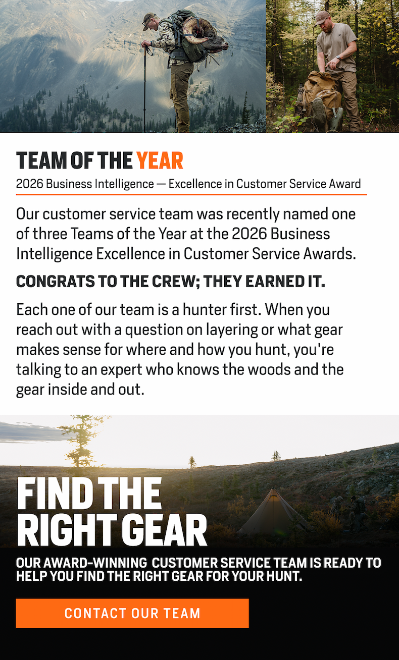 Our customer service team was recently named one of three Teams of the Year at the 2026 Business Intelligence Excellence in Customer Service Awards. Each one of our team is a hunter first. When you reach out with a question on layering or what gear makes sense for where and how you hunt, you're talking to an expert who knows the woods and the gear inside and out.