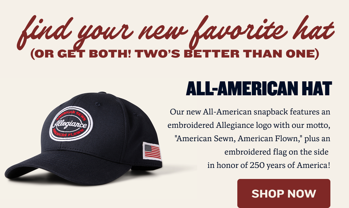 Find your new favorite hat (or get both! Two's better than one) | All-American Hat | Our new All-American snapback features an embroidered Allegiance logo with our motto, "American Sewn, American Flown," plus an embroidered flag on the side  in honor of 250 years of America! | SHOP NOW