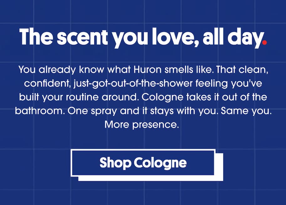 The scent you love, all day. You already know what Huron smells like. That clean, confident, just-got-out-of-the-shower feeling you've built your routine around. Cologne takes it out of the bathroom. One spray and it stays with you. Same you. More presence. CTA: Shop Cologne