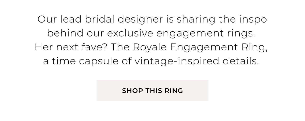Our lead bridal designer is sharing the inspo behind our exclusive engagement rings. Her next fave? The Royale Engagement Ring, a time capsule of vintage-inspired details. Shop Now >  