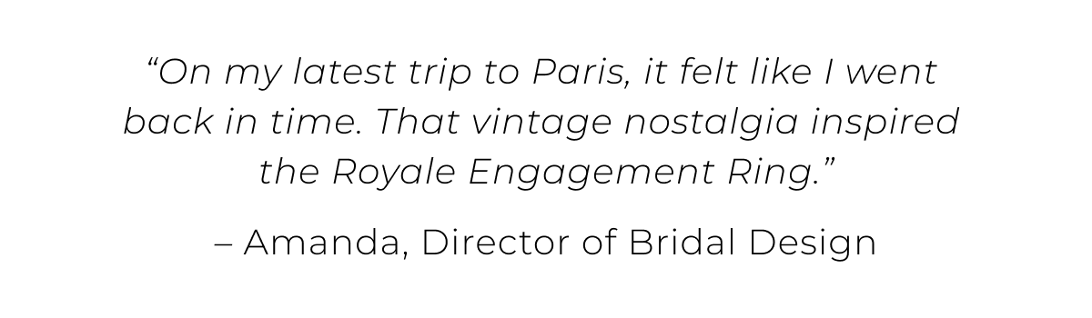 “On my latest trip to Paris, it felt like I went back in time. That vintage nostalgia inspired the Royale Engagement Ring.” 
