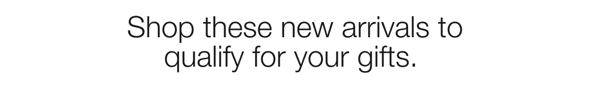 Shop these new arrivals to qualify for your gifts.