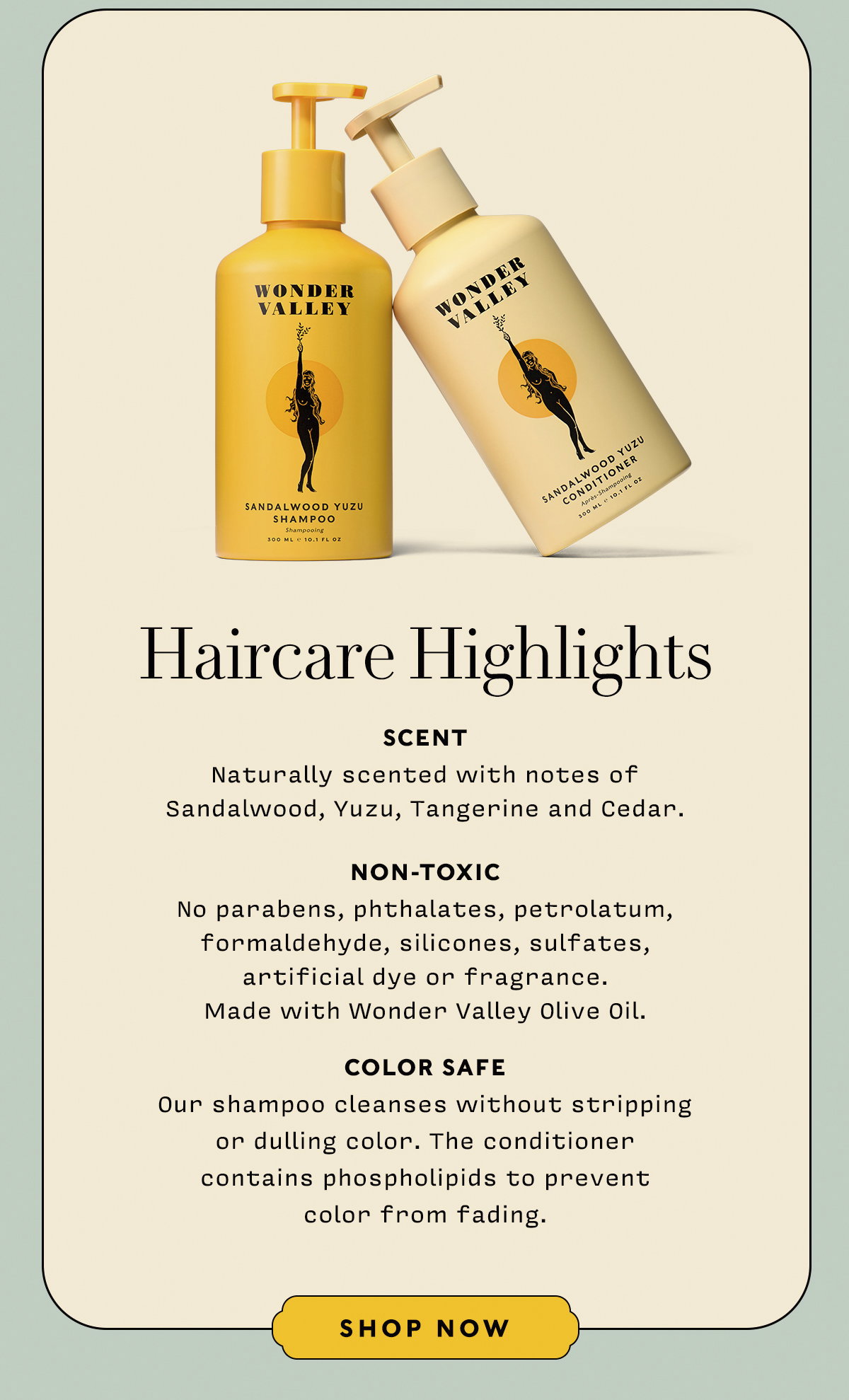 HAIRCARE HIGHLIGHTS   SCENT Naturally scented with notes of  Sandalwood, Yuzu, Tangerine and Cedar.   NON-TOXIC No parabens, phthalates, petrolatum, formaldehyde, silicones, sulfates,  artificial dye or fragrance.  Made with Wonder Valley Olive Oil.   COLOR SAFE Our shampoo cleanses without stripping  or dulling color. The conditioner  contains phospholipids to prevent  color from fading.    SHOP NOW
