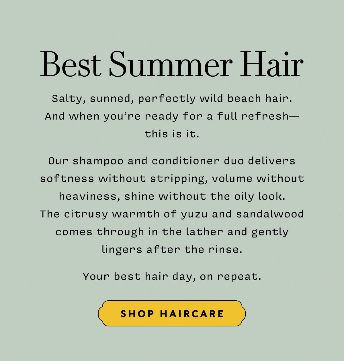 BEST SUMMER HAIR    Salty, sunned, perfectly wild beach hair.  And when you’re ready for a full refresh— this is it.   Our shampoo and conditioner duo delivers softness without stripping, volume without heaviness, shine without the oily look.  The citrusy warmth of yuzu and sandalwood comes through in the lather and gently  lingers after the rinse.   Your best hair day, on repeat.   SHOP HAIRCARE