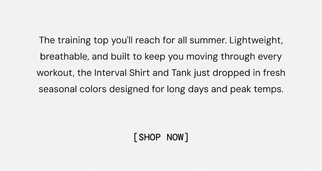 One Shirt. Every Workout. All Summer Long: Built to be the most versatile shirt in your rotation, the Interval Shirt is ready for the hottest sessions of the year. Light and sweat-wicking with a perfect fit and anti-odor tech, the short sleeve and tank are back in fresh colors for the summer. Gear up and get after it. Shop Now