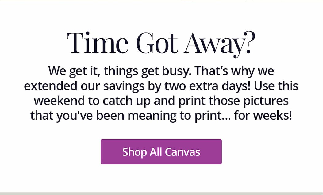We get it, things get busy, That's why we extended our savings by two extra days! Use this weekend to catch up and print those photos that you've been meaning to print... for weeks! Shop All Canvas