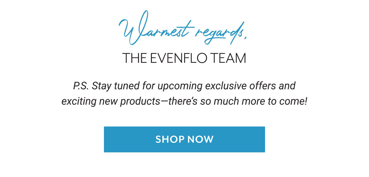 Warmest regards, The Evenflo team | P.S. Stay tuned for upcoming exclusive offers and exciting new products-there's so much more to come! | Shop Now