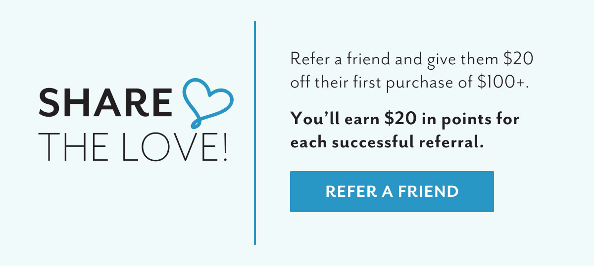 Share the love! | Refer a friend and give them $20 off their first purchase of $100+. | You'll earn $20 in points for each successful referral. | Refer a friend