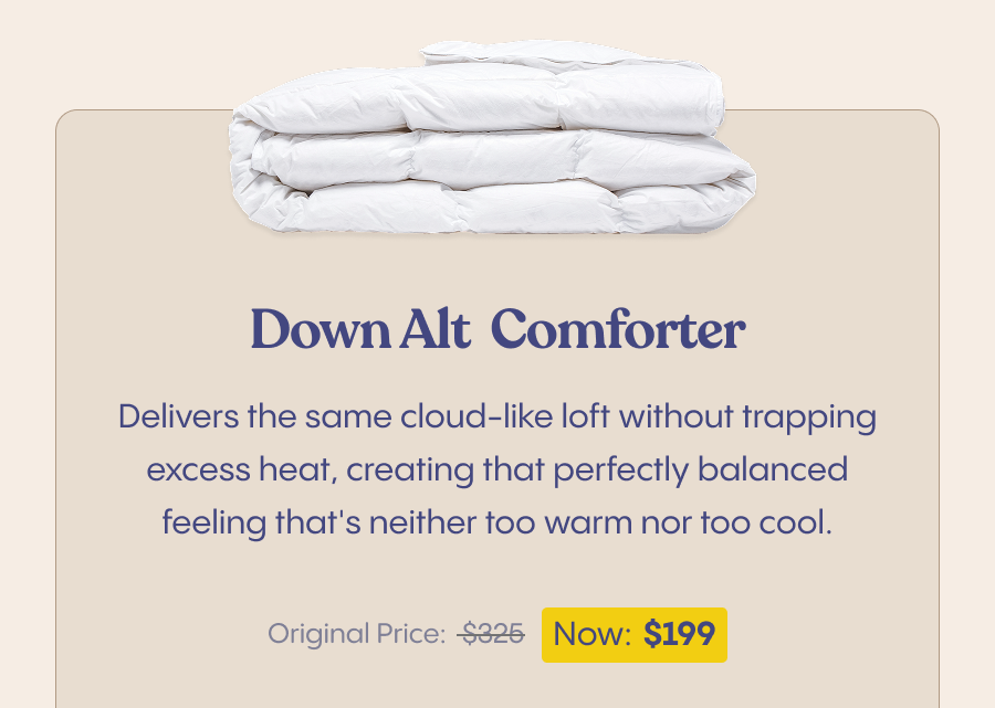Our Down Alternative Comforter delivers the same cloud-like loft without trapping excess heat, creating that perfectly balanced feeling that's neither too warm nor too cool. $325 -  Now $199