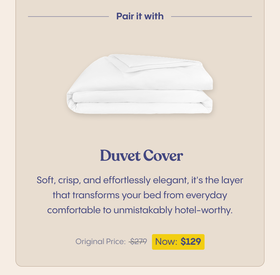 Pair it with our Duvet Cover for the finishing touch. Soft, crisp, and effortlessly elegant, it's the layer that transforms your bed from everyday comfortable to unmistakably hotel-worthy. $279 - Now $129 