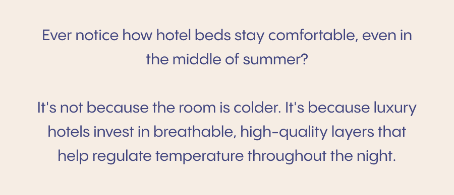 Ever notice how hotel beds stay comfortable, even in the middle of summer?  It's not because the room is colder. It's because luxury hotels invest in breathable, high-quality layers that help regulate temperature throughout the night.