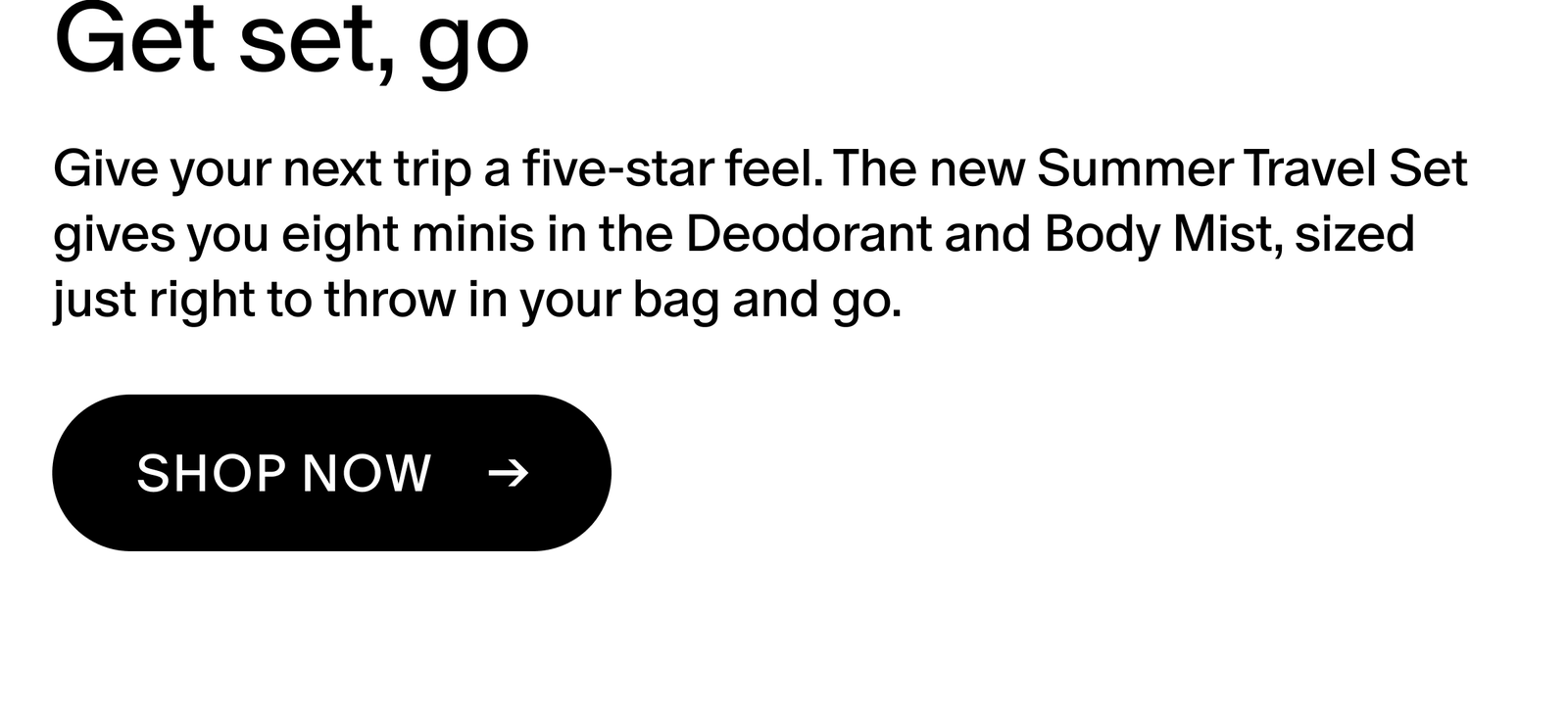 Give your next trip a five-star feel. The new Summer Travel Set gives you eight minis in the Deodorant and Body Mist, sized just right to throw in your bag and go.
