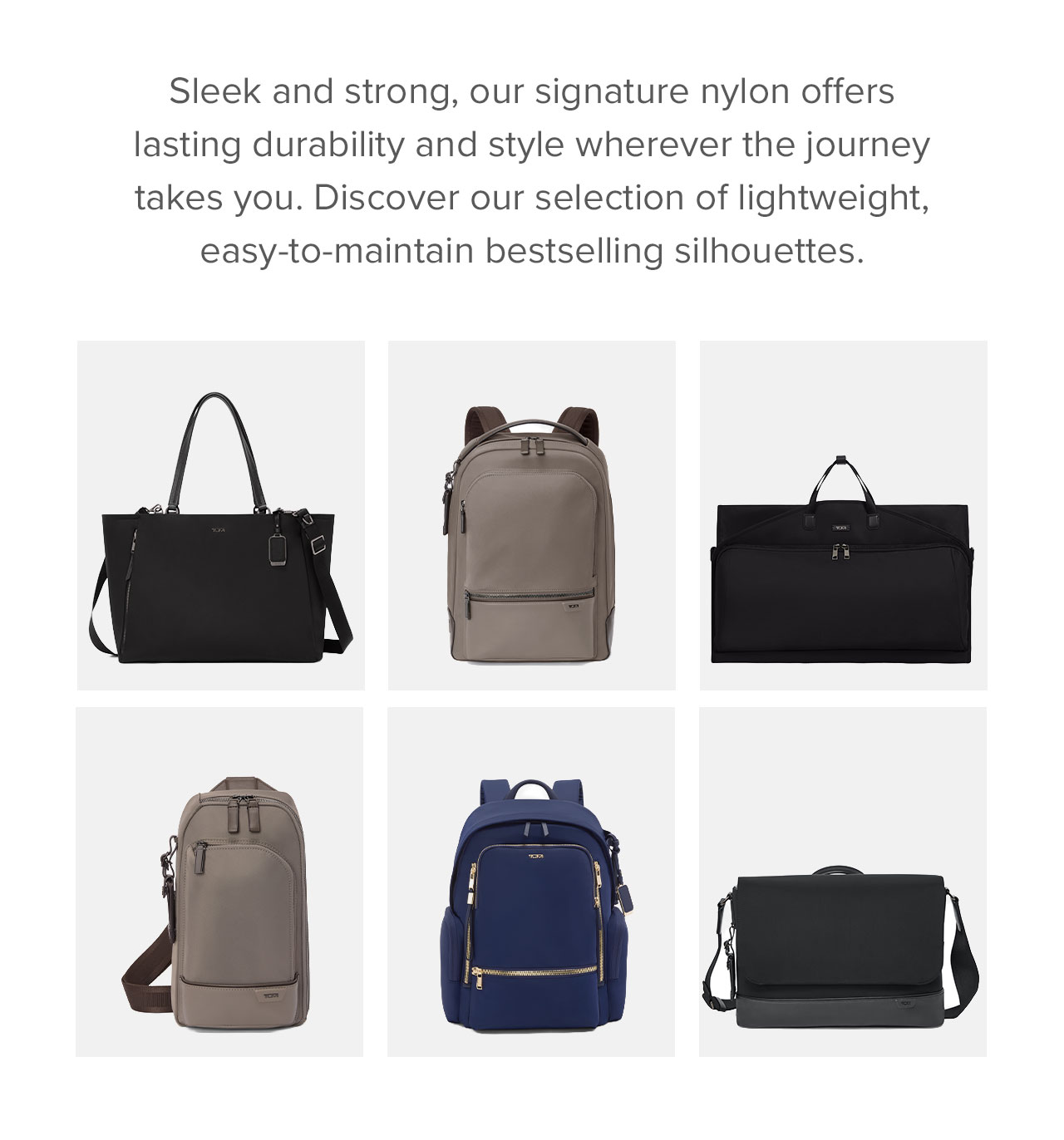 Sleek and strong, our signature nylon offers lasting durability and style wherever the journey takes you. Discover our selection of lightweight, easy-to-maintain bestselling silhouettes.