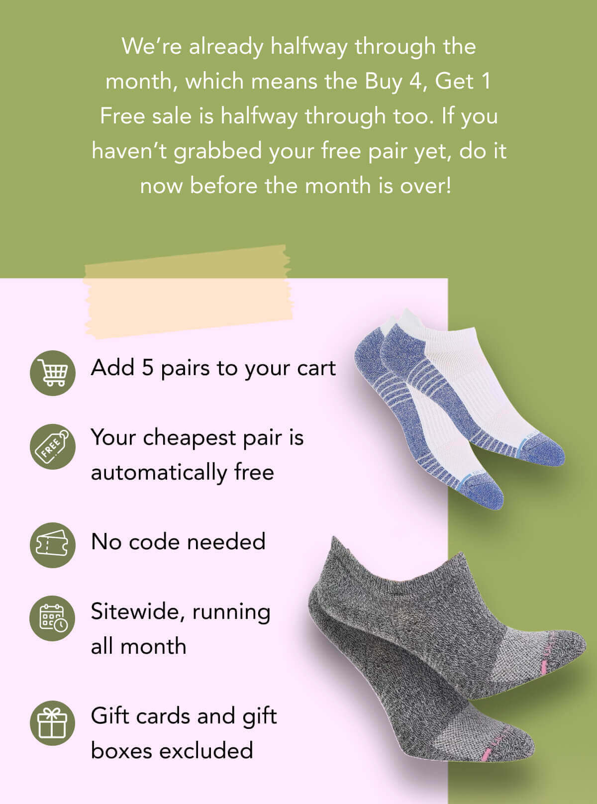 We’re already halfway through the month, which means the Buy 4, Get 1 Free sale is halfway through too. If you haven’t grabbed your free pair yet, do it now before the month is over!   Add 5 pairs to your cart  Your cheapest pair is automatically free  No code needed  Sitewide, running all month  Gift cards and gift boxes excluded