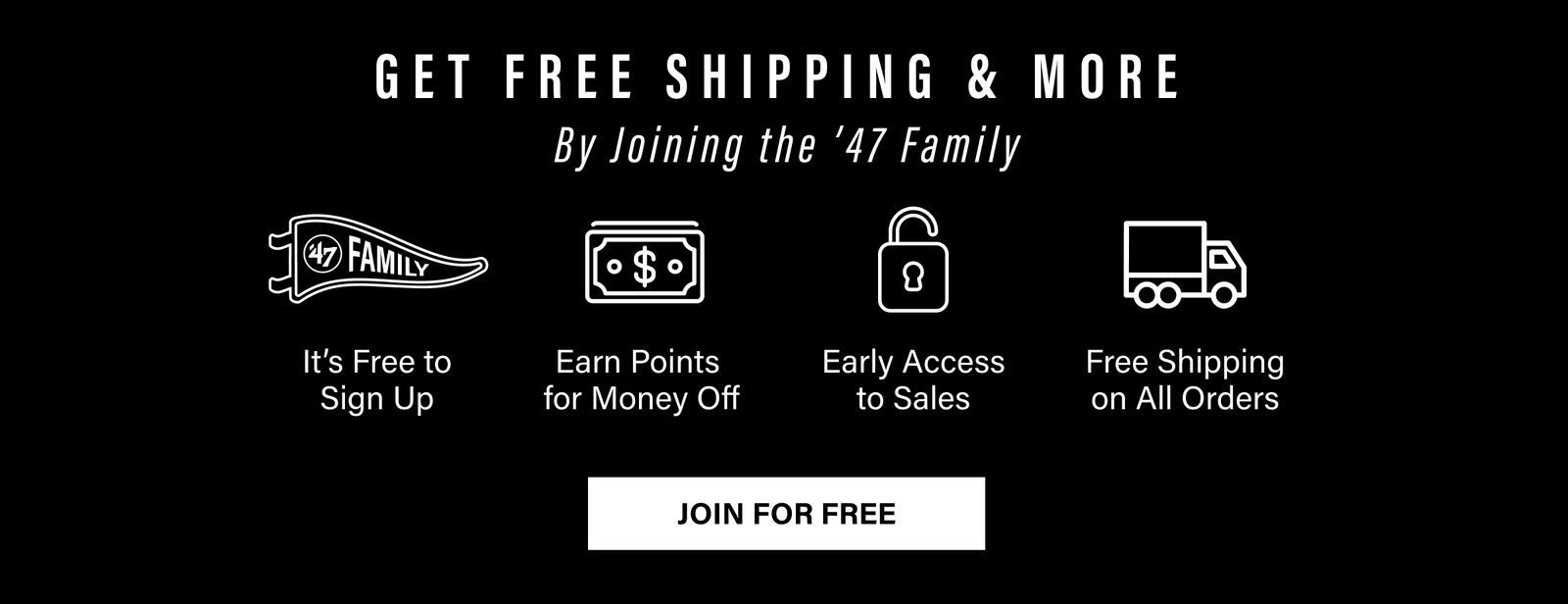 GET FREE SHIPPING & MORE BY JOINING THE ’47 FAMILY - It's Free to Sign Up - Earn Points for Money Off - Early Access to Sales - Free Shipping on All Orders - JOIN FOR FREE