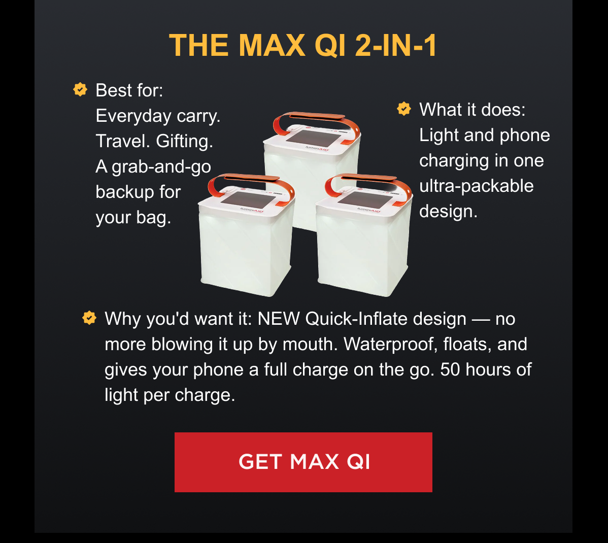 THE MAX QI 2-IN-1 Best for: Everyday carry. Travel. Gifting. A grab-and-go backup for your bag. What it does: Light and phone charging in one ultra-packable design. Why you'd want it: NEW Quick-Inflate design — no more blowing it up by mouth. Waterproof, floats, and gives your phone a full charge on the go. 50 hours of light per charge. [ GET MAX QI ]