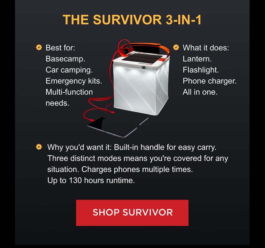 THE SURVIVOR 3-IN-1 | Best for: Basecamp. Car camping. Emergency kits. Multi-function needs. What it does: Lantern. Flashlight. Phone charger. All in one. Why you'd want it: Built-in handle for easy carry. Three distinct modes means you're covered for any situation. Charges phones multiple times. Up to 130 hours runtime. [ SHOP SURVIVOR ]