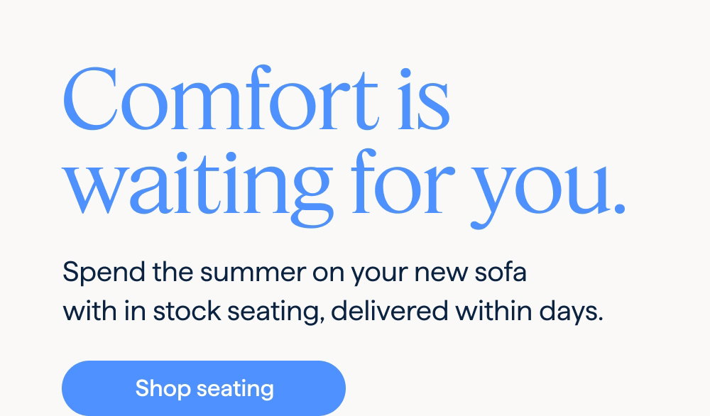 Comfort is waiting for you. Spend the summer on your new sofa with in stock seating, delivered within days. Shop seating.